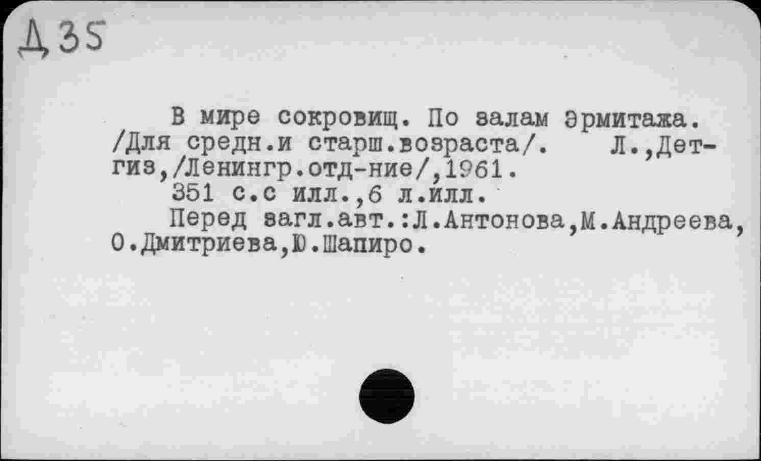 ﻿A3S
В мире сокровищ. По залам Эрмитажа. /Для средн.и старш.возраста/. Л.,Дет-гиз,/Ленингр.отд-ние/,19б1.
351 с.с илл.,6 л.илл.
Перед загл.авт.:Л.Антонова,м.Андреева, О.Дмитриева,Ю.Шапиро.